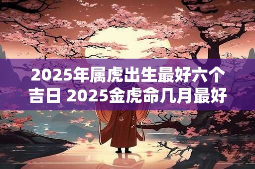 2025年属虎出生最好六个吉日 2025金虎命几月最好