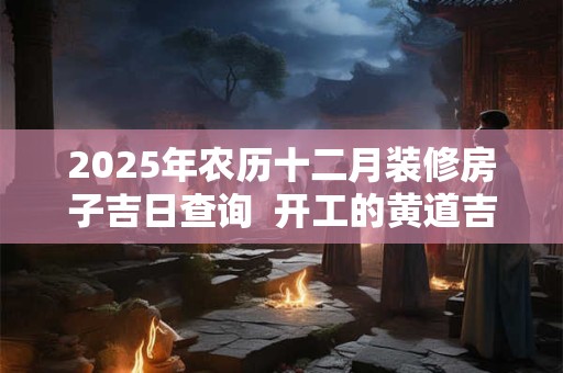 2025年农历十二月装修房子吉日查询  开工的黄道吉日
