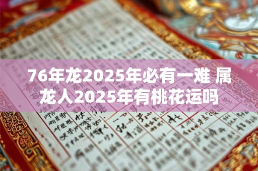 76年龙2025年必有一难 属龙人2025年有桃花运吗