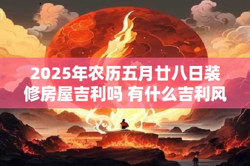 2025年农历五月廿八日装修房屋吉利吗 有什么吉利风水