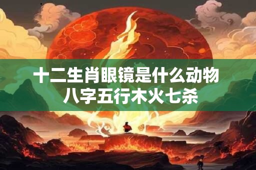 十二生肖眼镜是什么动物  八字五行木火七杀