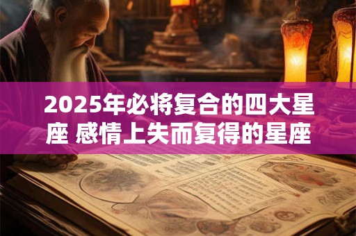 2025年必将复合的四大星座 感情上失而复得的星座2025年