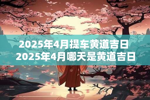 2025年4月提车黄道吉日 2025年4月哪天是黄道吉日提车
