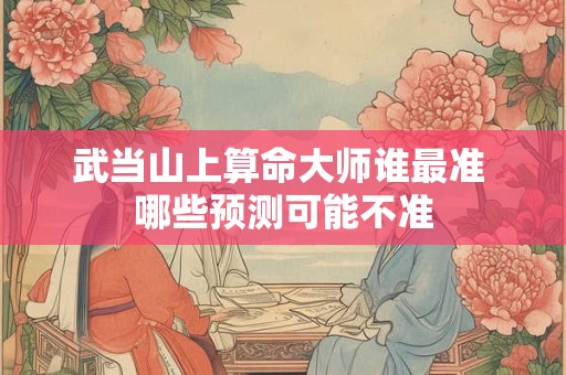 武当山上算命大师谁最准 哪些预测可能不准