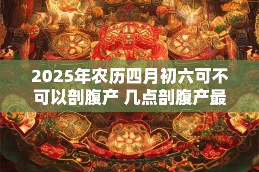 2025年农历四月初六可不可以剖腹产 几点剖腹产最好
