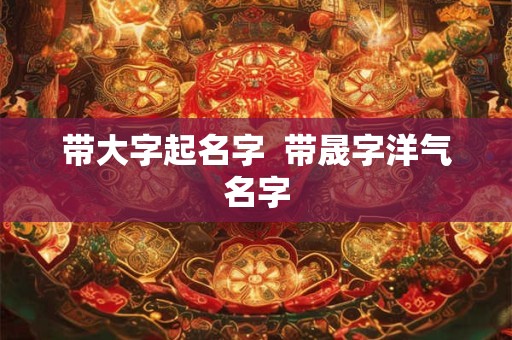 带大字起名字  带晟字洋气名字