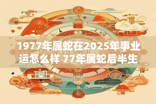 1977年属蛇在2025年事业运怎么样 77年属蛇后半生命运