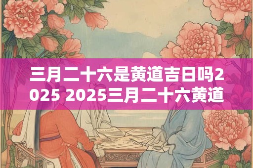 三月二十六是黄道吉日吗2025 2025三月二十六黄道吉日
