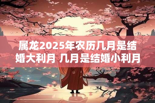 属龙2025年农历几月是结婚大利月 几月是结婚小利月 属龙2025年农历几月是结婚大利月 几月是结婚小利月