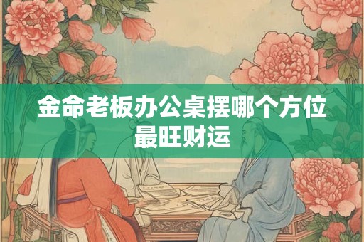 金命老板办公桌摆哪个方位最旺财运