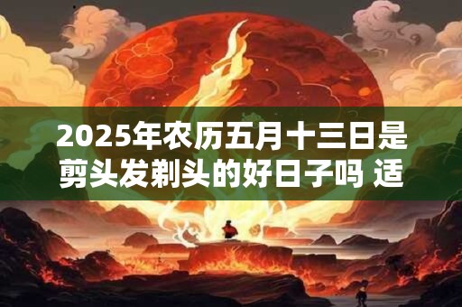 2026年农历五月十三日是剪头发剃头的好日子吗 适宜理发吗 2026年农历五月十三日是剪头发剃头的好日子吗 适宜理发吗