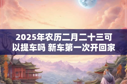 2025年农历二月二十三可以提车吗 新车第一次开回家风俗