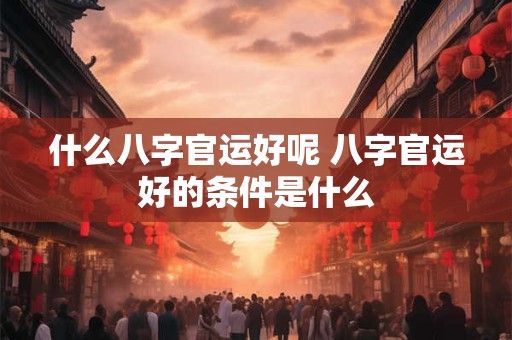 什么八字官运好呢 八字官运好的条件是什么