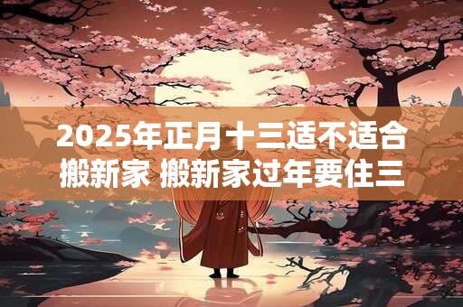 2025年正月十三适不适合搬新家 搬新家过年要住三年吗