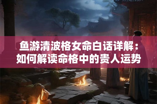 鱼游清波格女命白话详解：如何解读命格中的贵人运势