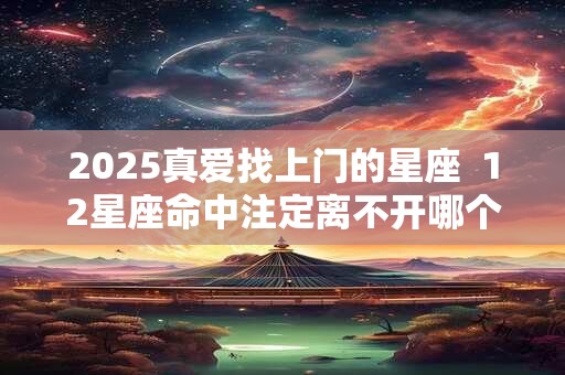 2025真爱找上门的星座  12星座命中注定离不开哪个星座