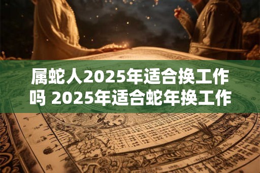 属蛇人2025年适合换工作吗 2025年适合蛇年换工作吗 属蛇人2025年适合换工作吗 2025年适合蛇年换工作吗