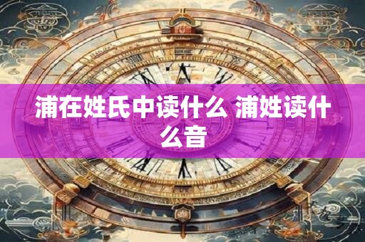 浦在姓氏中读什么 浦姓读什么音