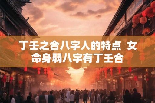 丁壬之合八字人的特点  女命身弱八字有丁壬合