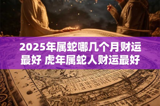 2025年属蛇哪几个月财运最好 虎年属蛇人财运最好的月份