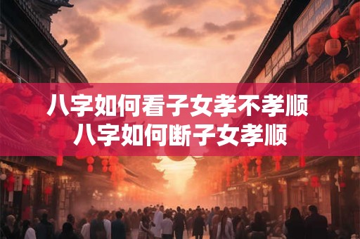 八字如何看子女孝不孝顺 八字如何断子女孝顺