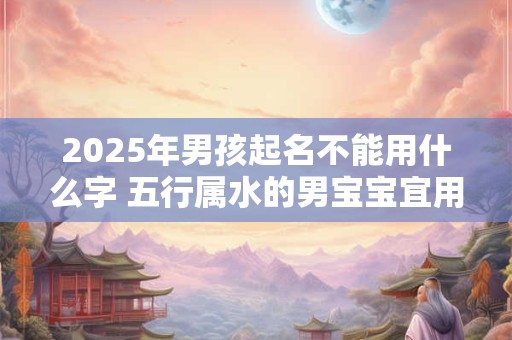 2025年男孩起名不能用什么字 五行属水的男宝宝宜用字