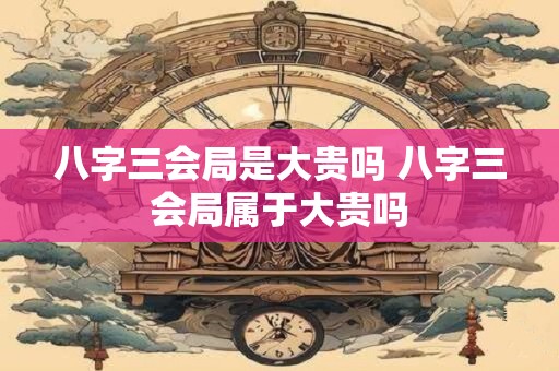 八字三会局是大贵吗 八字三会局属于大贵吗