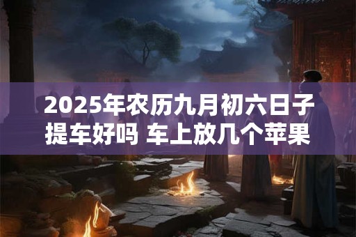 2025年农历九月初六日子提车好吗 车上放几个苹果最吉利