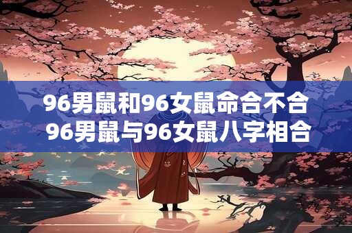 96男鼠和96女鼠命合不合 96男鼠与96女鼠八字相合吗