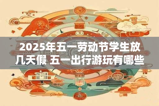 2025年五一劳动节学生放几天假 五一出行游玩有哪些注意事项
