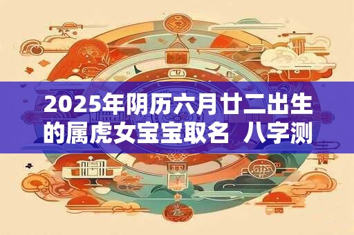 2025年阴历六月廿二出生的属虎女宝宝取名 八字测算 2025年阴历六月廿二出生的属虎女宝宝取名 八字测算