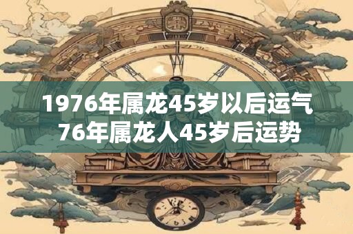 1976年属龙45岁以后运气 76年属龙人45岁后运势