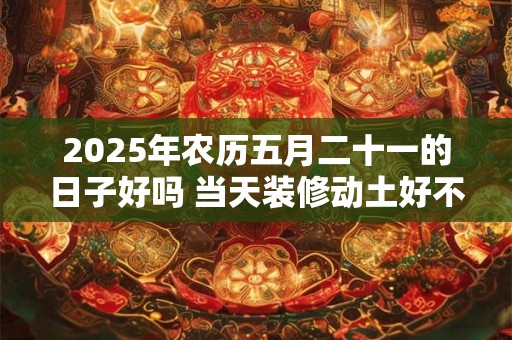 2025年农历五月二十一的日子好吗 当天装修动土好不好 2025年农历五月二十一的日子好吗 当天装修动土好不好