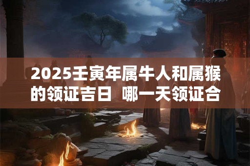 2025壬寅年属牛人和属猴的领证吉日  哪一天领证合适