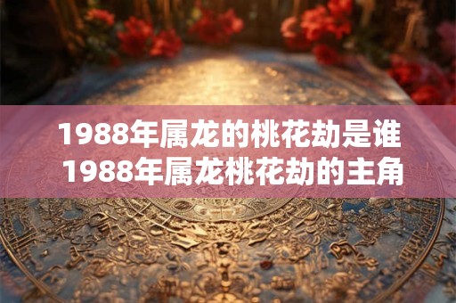 1988年属龙的桃花劫是谁 1988年属龙桃花劫的主角是谁