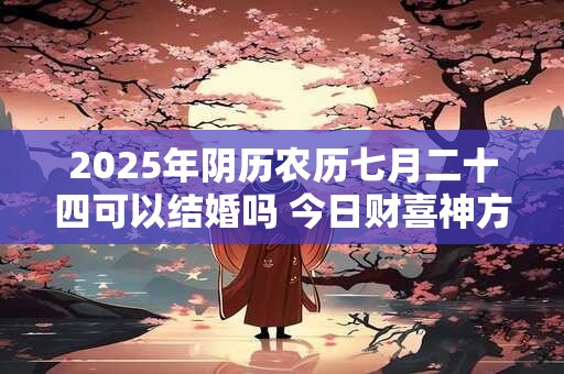 2025年阴历农历七月二十四可以结婚吗 今日财喜神方位