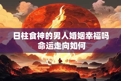 日柱食神的男人婚姻幸福吗 命运走向如何