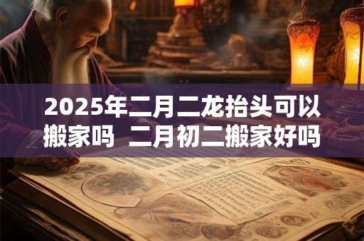 2025年二月二龙抬头可以搬家吗  二月初二搬家好吗