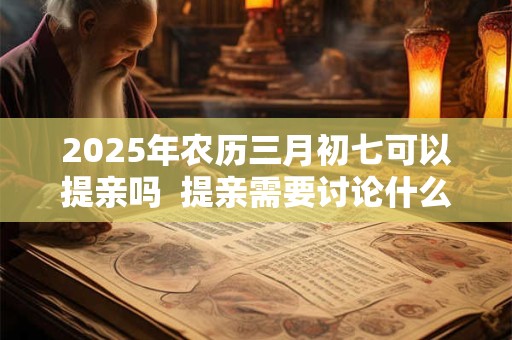 2025年农历三月初七可以提亲吗  提亲需要讨论什么