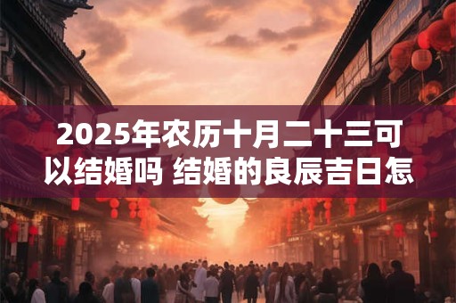 2025年农历十月二十三可以结婚吗 结婚的良辰吉日怎么选