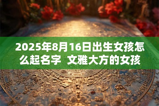 2025年8月16日出生女孩怎么起名字  文雅大方的女孩名字