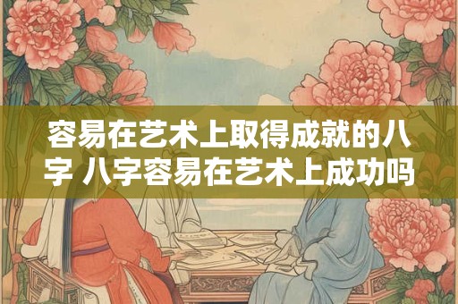 容易在艺术上取得成就的八字 八字容易在艺术上成功吗