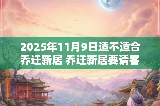 2025年11月9日适不适合乔迁新居 乔迁新居要请客吃饭吗 2025年11月9日适不适合乔迁新居 乔迁新居要请客吃饭吗