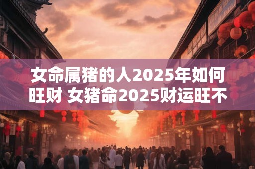 女命属猪的人2026年如何旺财 女猪命2026财运旺不旺 女命属猪的人2026年如何旺财 女猪命2026财运旺不旺