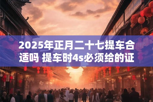 2025年正月二十七提车合适吗 提车时4s必须给的证件