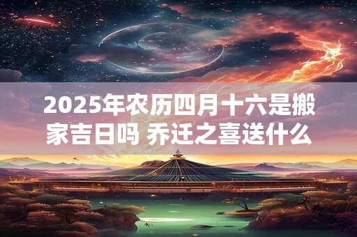 2025年农历四月十六是搬家吉日吗 乔迁之喜送什么礼物好
