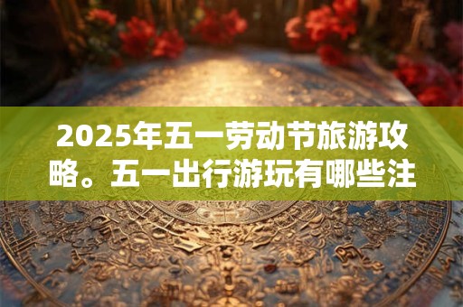 2025年五一劳动节旅游攻略。五一出行游玩有哪些注意事项