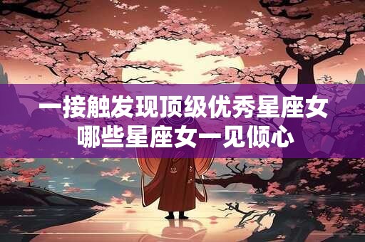 一接触发现顶级优秀星座女 哪些星座女一见倾心
