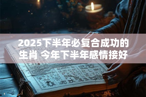 2025下半年必复合成功的生肖 今年下半年感情接好运生肖