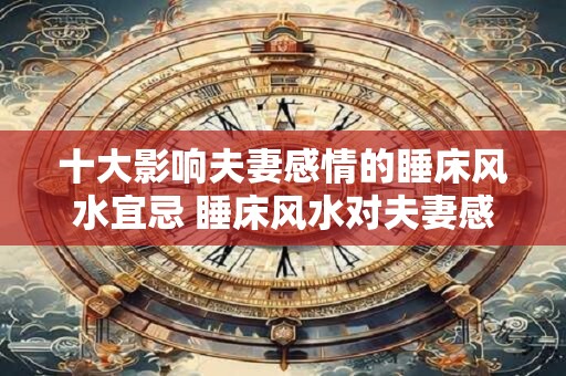 十大影响夫妻感情的睡床风水宜忌 睡床风水对夫妻感情有哪些影响